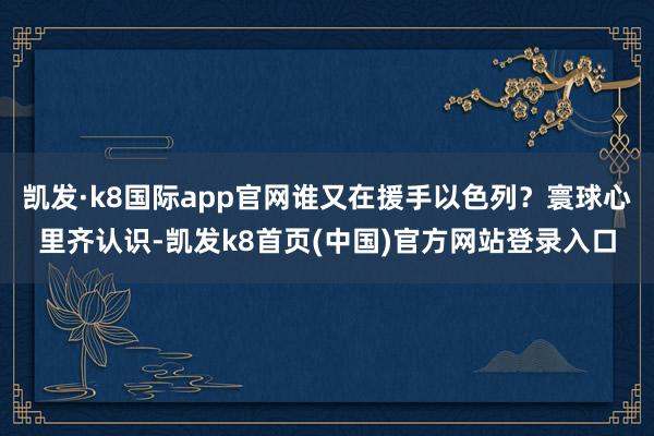 凱發(fā)·k8國際app官網(wǎng)誰又在援手以色列？寰球心里齊認(rèn)識-凱發(fā)k8首頁(中國)官方網(wǎng)站登錄入口