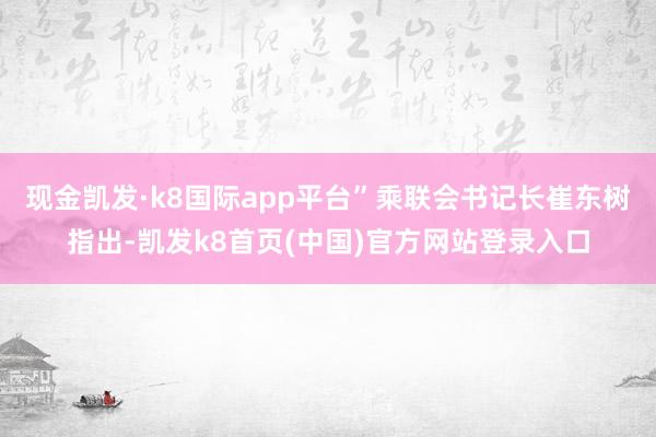 現金凱發·k8國際app平臺”乘聯會書記長崔東樹指出-凱發k8首頁(中國)官方網站登錄入口