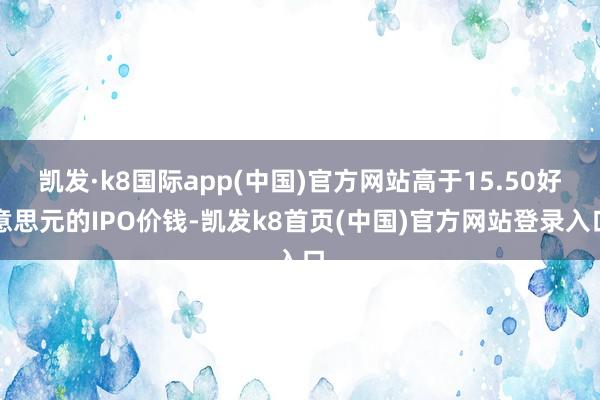 凱發·k8國際app(中國)官方網站高于15.50好意思元的IPO價錢-凱發k8首頁(中國)官方網站登錄入口