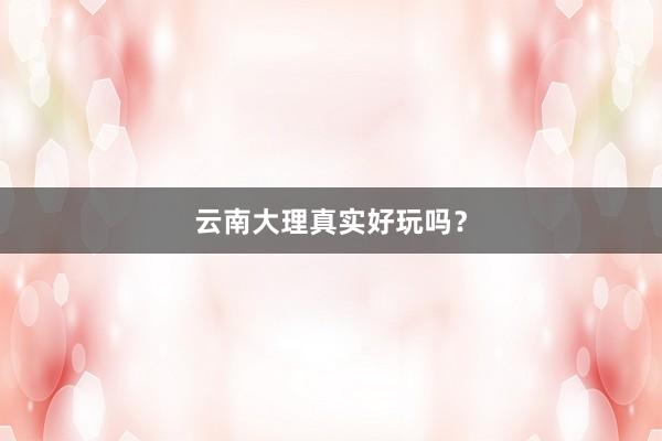 云南大理真實(shí)好玩嗎？