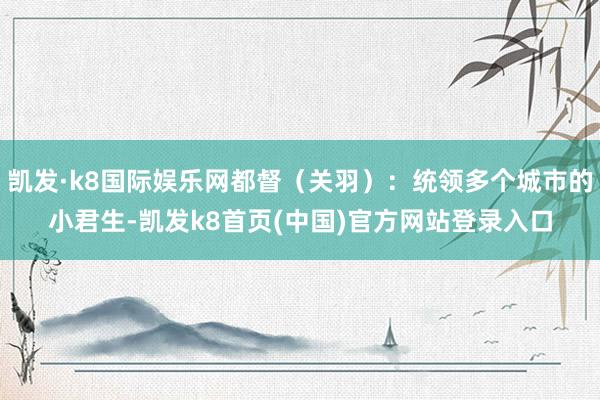 凱發·k8國際娛樂網都督（關羽）：統領多個城市的小君生-凱發k8首頁(中國)官方網站登錄入口