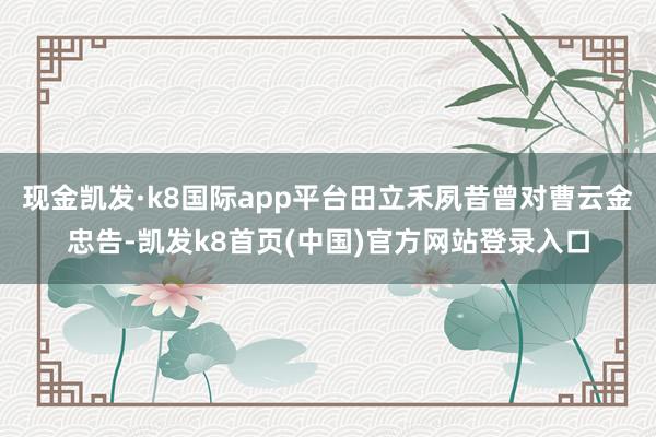 現金凱發·k8國際app平臺田立禾夙昔曾對曹云金忠告-凱發k8首頁(中國)官方網站登錄入口