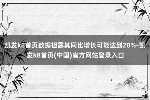 凱發k8首頁數據袒露其同比增長可能達到20%-凱發k8首頁(中國)官方網站登錄入口