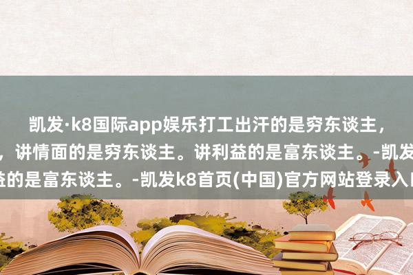 凱發·k8國際app娛樂打工出汗的是窮東談主，床上出汗的是富東談主，講情面的是窮東談主。講利益的是富東談主。-凱發k8首頁(中國)官方網站登錄入口