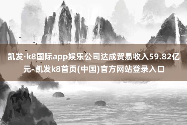 凱發·k8國際app娛樂公司達成貿易收入59.82億元-凱發k8首頁(中國)官方網站登錄入口