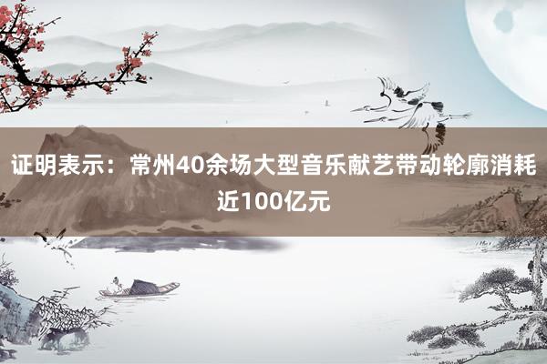 證明表示：常州40余場大型音樂獻藝帶動輪廓消耗近100億元