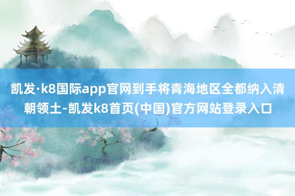 凱發·k8國際app官網到手將青海地區全都納入清朝領土-凱發k8首頁(中國)官方網站登錄入口