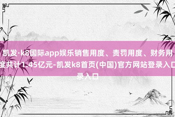 凱發·k8國際app娛樂銷售用度、責罰用度、財務用度共計1.45億元-凱發k8首頁(中國)官方網站登錄入口