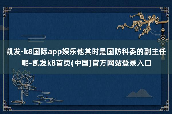凱發·k8國際app娛樂他其時是國防科委的副主任呢-凱發k8首頁(中國)官方網站登錄入口