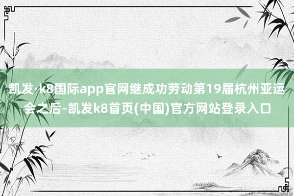 凱發·k8國際app官網繼成功勞動第19屆杭州亞運會之后-凱發k8首頁(中國)官方網站登錄入口