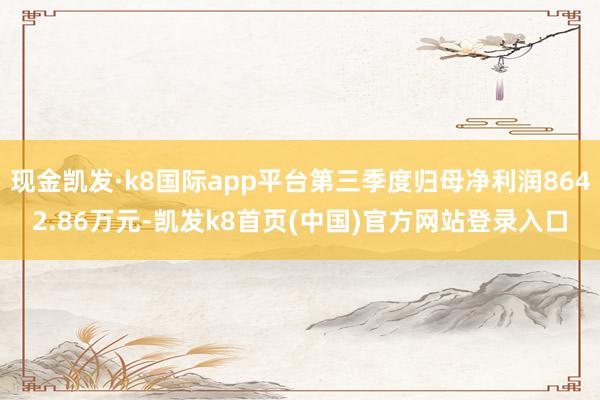 現金凱發·k8國際app平臺第三季度歸母凈利潤8642.86萬元-凱發k8首頁(中國)官方網站登錄入口