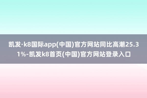 凱發·k8國際app(中國)官方網站同比高潮25.31%-凱發k8首頁(中國)官方網站登錄入口
