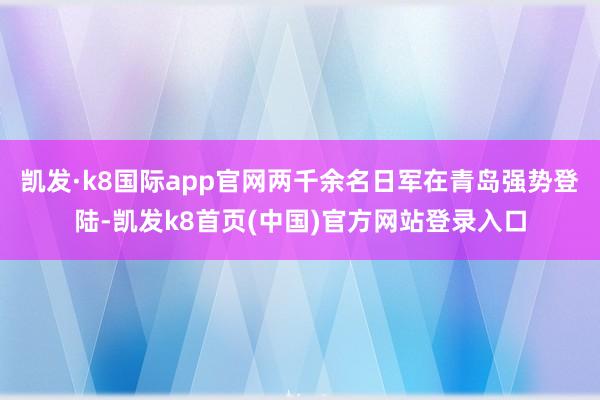 凱發·k8國際app官網兩千余名日軍在青島強勢登陸-凱發k8首頁(中國)官方網站登錄入口