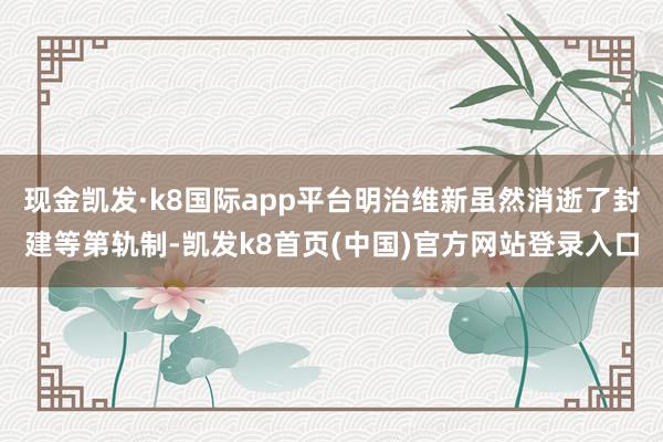 現(xiàn)金凱發(fā)·k8國際app平臺明治維新雖然消逝了封建等第軌制-凱發(fā)k8首頁(中國)官方網(wǎng)站登錄入口
