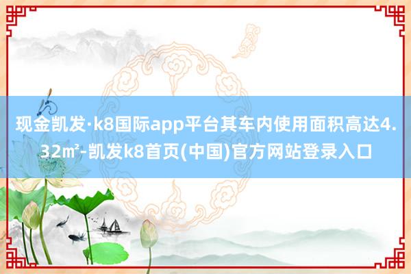 現金凱發·k8國際app平臺其車內使用面積高達4.32㎡-凱發k8首頁(中國)官方網站登錄入口