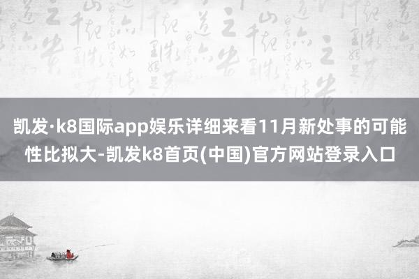 凱發·k8國際app娛樂詳細來看11月新處事的可能性比擬大-凱發k8首頁(中國)官方網站登錄入口