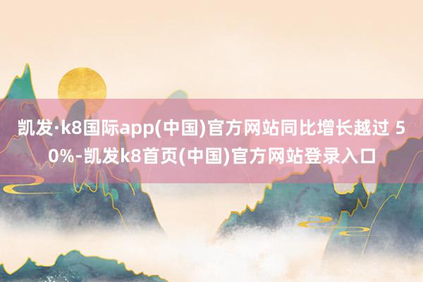 凱發·k8國際app(中國)官方網站同比增長越過 50%-凱發k8首頁(中國)官方網站登錄入口