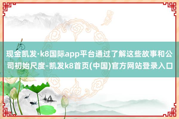 現金凱發·k8國際app平臺通過了解這些故事和公司初始尺度-凱發k8首頁(中國)官方網站登錄入口