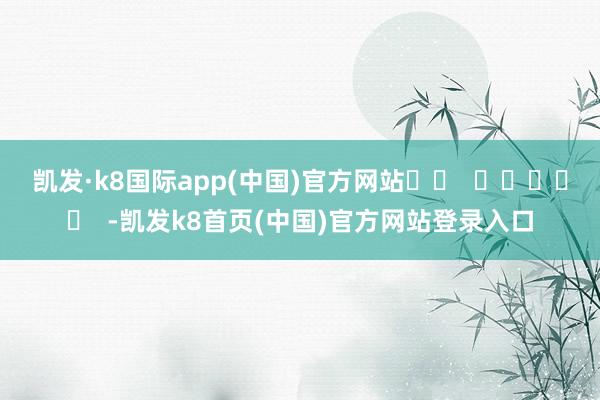 凱發·k8國際app(中國)官方網站		  					  -凱發k8首頁(中國)官方網站登錄入口