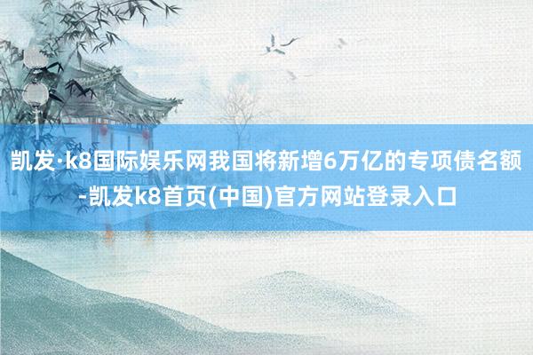 凱發·k8國際娛樂網我國將新增6萬億的專項債名額-凱發k8首頁(中國)官方網站登錄入口