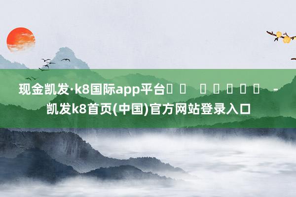 現金凱發·k8國際app平臺		  					  -凱發k8首頁(中國)官方網站登錄入口