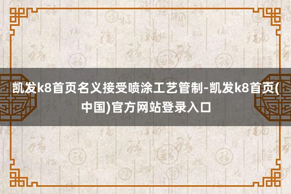 凱發k8首頁名義接受噴涂工藝管制-凱發k8首頁(中國)官方網站登錄入口