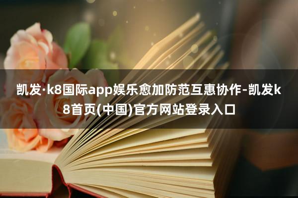 凱發·k8國際app娛樂　　愈加防范互惠協作-凱發k8首頁(中國)官方網站登錄入口