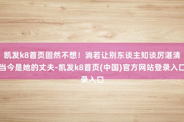 凱發k8首頁固然不想！淌若讓別東談主知談厲湛清當今是她的丈夫-凱發k8首頁(中國)官方網站登錄入口
