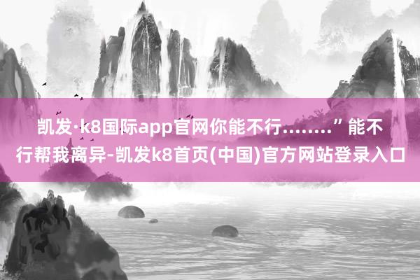 凱發·k8國際app官網你能不行........”能不行幫我離異-凱發k8首頁(中國)官方網站登錄入口