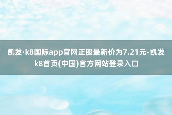 凱發·k8國際app官網正股最新價為7.21元-凱發k8首頁(中國)官方網站登錄入口
