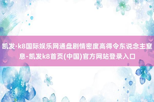 凱發·k8國際娛樂網通盤劇情密度高得令東說念主窒息-凱發k8首頁(中國)官方網站登錄入口