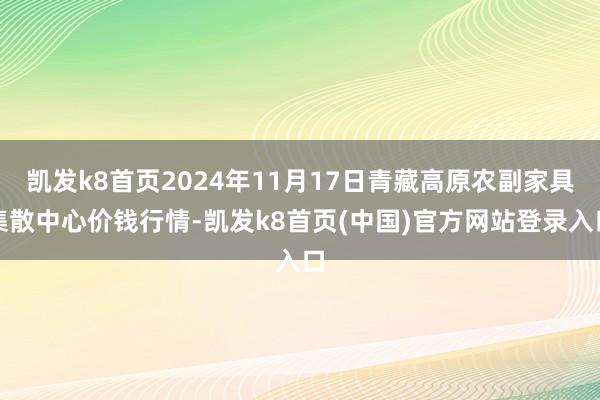 凱發k8首頁2024年11月17日青藏高原農副家具集散中心價錢行情-凱發k8首頁(中國)官方網站登錄入口
