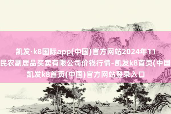 凱發·k8國際app(中國)官方網站2024年11月17日馬鞍山市安民農副居品買賣有限公司價錢行情-凱發k8首頁(中國)官方網站登錄入口