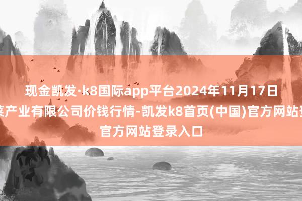 現金凱發·k8國際app平臺2024年11月17日魯南蔬菜產業有限公司價錢行情-凱發k8首頁(中國)官方網站登錄入口