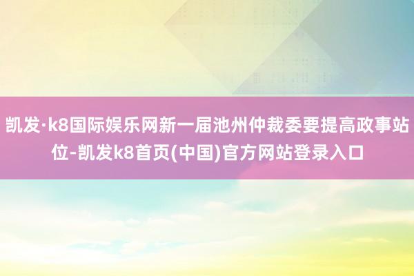 凱發·k8國際娛樂網新一屆池州仲裁委要提高政事站位-凱發k8首頁(中國)官方網站登錄入口