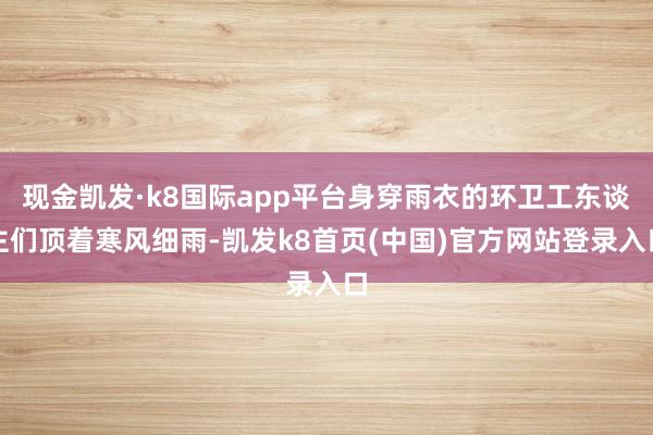 現金凱發·k8國際app平臺身穿雨衣的環衛工東談主們頂著寒風細雨-凱發k8首頁(中國)官方網站登錄入口