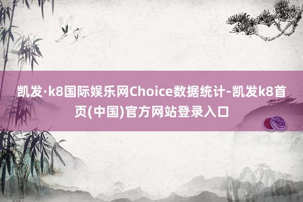 凱發·k8國際娛樂網Choice數據統計-凱發k8首頁(中國)官方網站登錄入口