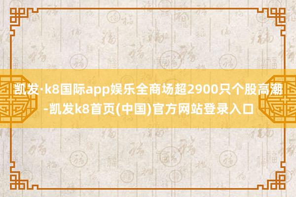 凱發·k8國際app娛樂全商場超2900只個股高潮-凱發k8首頁(中國)官方網站登錄入口