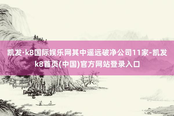 凱發·k8國際娛樂網其中遙遠破凈公司11家-凱發k8首頁(中國)官方網站登錄入口