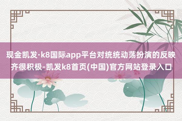 現金凱發·k8國際app平臺對統統動蕩扮演的反映齊很積極-凱發k8首頁(中國)官方網站登錄入口