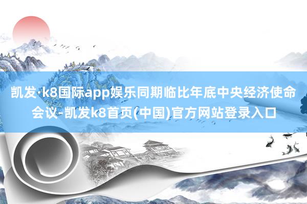凱發·k8國際app娛樂同期臨比年底中央經濟使命會議-凱發k8首頁(中國)官方網站登錄入口