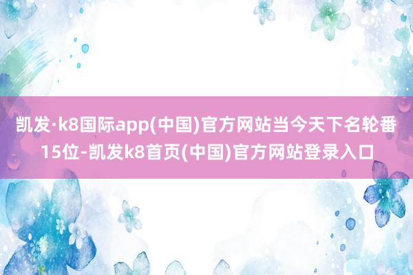 凱發·k8國際app(中國)官方網站當今天下名輪番15位-凱發k8首頁(中國)官方網站登錄入口