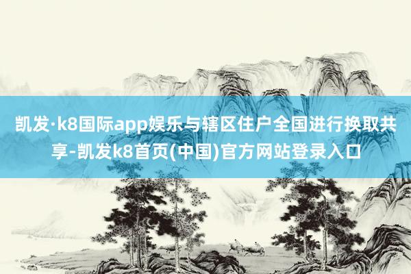 凱發·k8國際app娛樂與轄區住戶全國進行換取共享-凱發k8首頁(中國)官方網站登錄入口