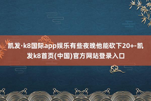 凱發·k8國際app娛樂有些夜晚他能砍下20+-凱發k8首頁(中國)官方網站登錄入口