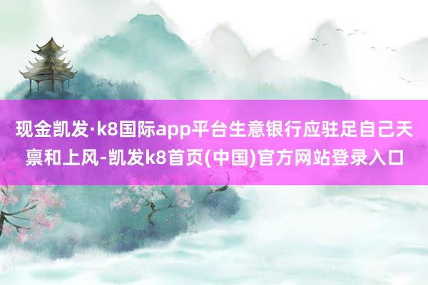 現金凱發·k8國際app平臺生意銀行應駐足自己天稟和上風-凱發k8首頁(中國)官方網站登錄入口