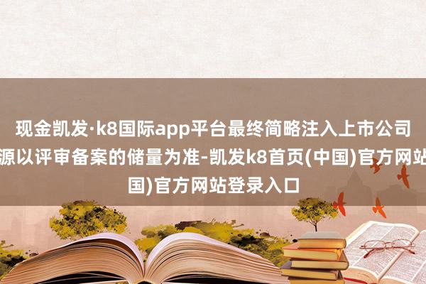 現金凱發·k8國際app平臺最終簡略注入上市公司的黃金資源以評審備案的儲量為準-凱發k8首頁(中國)官方網站登錄入口