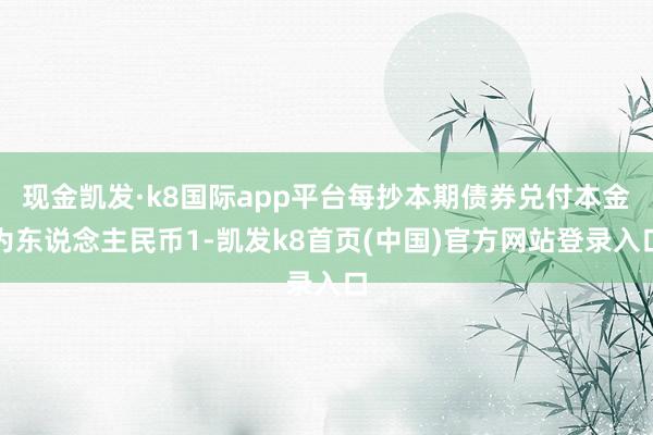 現金凱發·k8國際app平臺每抄本期債券兌付本金為東說念主民幣1-凱發k8首頁(中國)官方網站登錄入口
