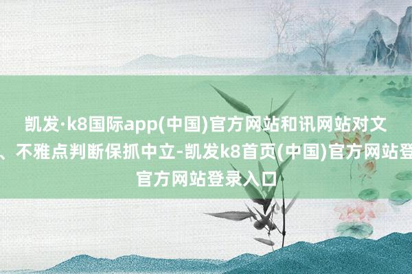凱發·k8國際app(中國)官方網站和訊網站對文中述說、不雅點判斷保抓中立-凱發k8首頁(中國)官方網站登錄入口