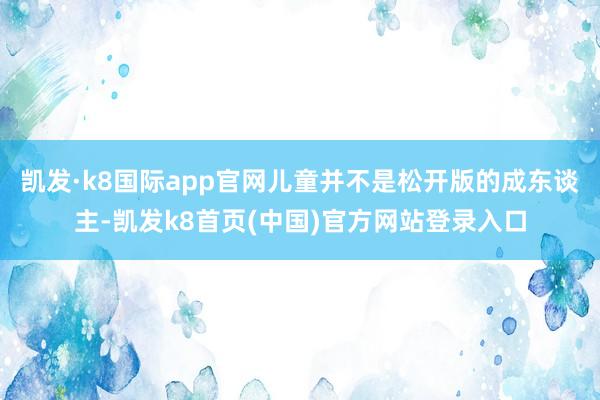 凱發·k8國際app官網兒童并不是松開版的成東談主-凱發k8首頁(中國)官方網站登錄入口