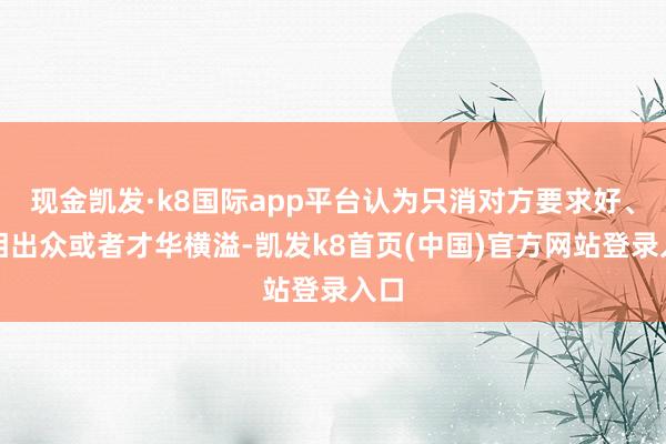 現金凱發·k8國際app平臺認為只消對方要求好、長相出眾或者才華橫溢-凱發k8首頁(中國)官方網站登錄入口